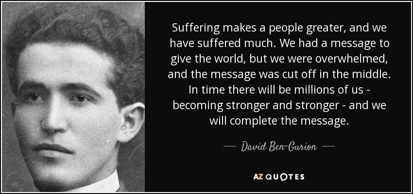 Suffering makes a people greater, and we have suffered much. We had a message to give the world, but we were overwhelmed, and the message was cut off in the middle. In time there will be millions of us - becoming stronger and stronger - and we will complete the message. - David Ben-Gurion