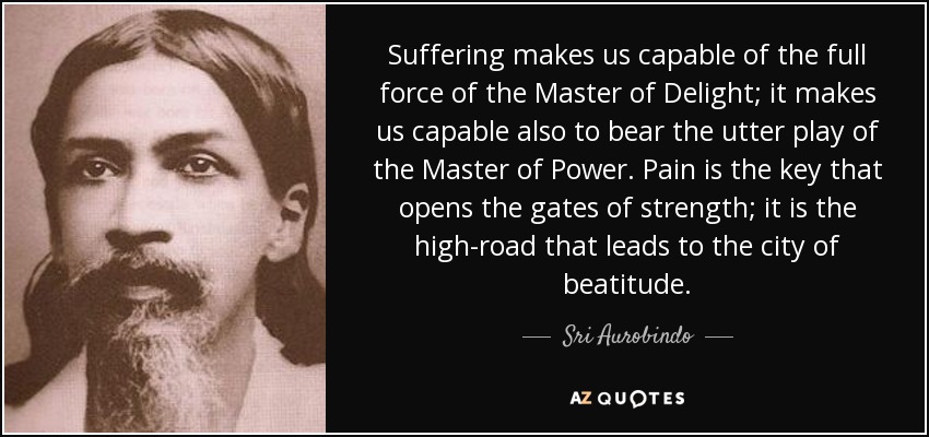 Suffering makes us capable of the full force of the Master of Delight; it makes us capable also to bear the utter play of the Master of Power. Pain is the key that opens the gates of strength; it is the high-road that leads to the city of beatitude. - Sri Aurobindo
