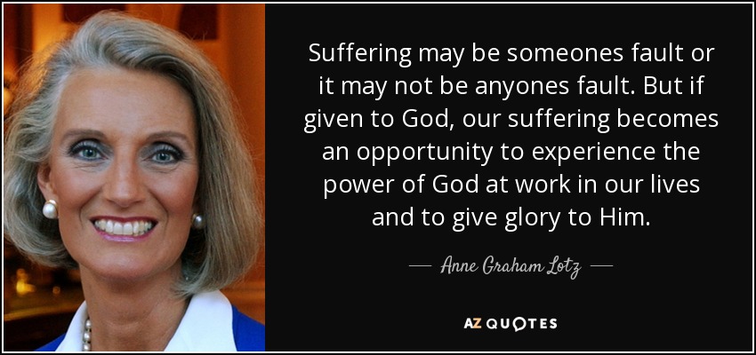 Suffering may be someones fault or it may not be anyones fault. But if given to God, our suffering becomes an opportunity to experience the power of God at work in our lives and to give glory to Him. - Anne Graham Lotz