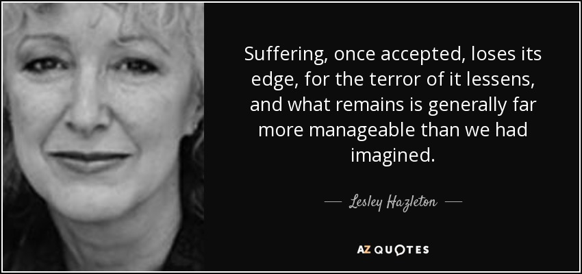 Suffering, once accepted, loses its edge, for the terror of it lessens, and what remains is generally far more manageable than we had imagined. - Lesley Hazleton