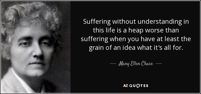 Suffering without understanding in this life is a heap worse than suffering when you have at least the grain of an idea what it's all for. - Mary Ellen Chase