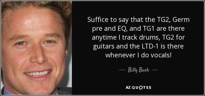 Suffice to say that the TG2, Germ pre and EQ, and TG1 are there anytime I track drums, TG2 for guitars and the LTD-1 is there whenever I do vocals! - Billy Bush
