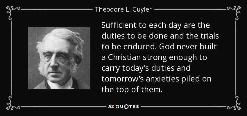 Sufficient to each day are the duties to be done and the trials to be endured. God never built a Christian strong enough to carry today's duties and tomorrow's anxieties piled on the top of them. - Theodore L. Cuyler