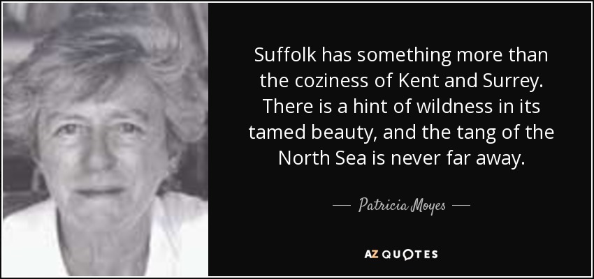 Suffolk has something more than the coziness of Kent and Surrey. There is a hint of wildness in its tamed beauty, and the tang of the North Sea is never far away. - Patricia Moyes