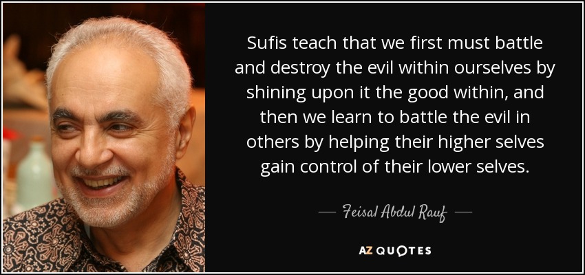 Sufis teach that we first must battle and destroy the evil within ourselves by shining upon it the good within, and then we learn to battle the evil in others by helping their higher selves gain control of their lower selves. - Feisal Abdul Rauf