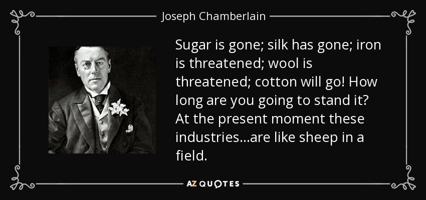 Sugar is gone; silk has gone; iron is threatened; wool is threatened; cotton will go! How long are you going to stand it? At the present moment these industries...are like sheep in a field. - Joseph Chamberlain
