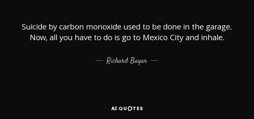 Suicide by carbon monoxide used to be done in the garage. Now, all you have to do is go to Mexico City and inhale. - Richard Bayan