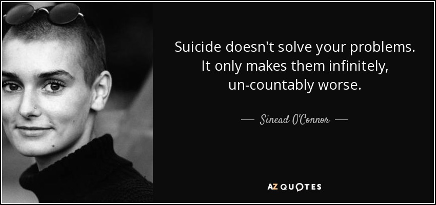 Suicide doesn't solve your problems. It only makes them infinitely, un-countably worse. - Sinead O'Connor