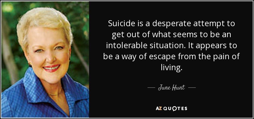 Suicide is a desperate attempt to get out of what seems to be an intolerable situation. It appears to be a way of escape from the pain of living. - June Hunt