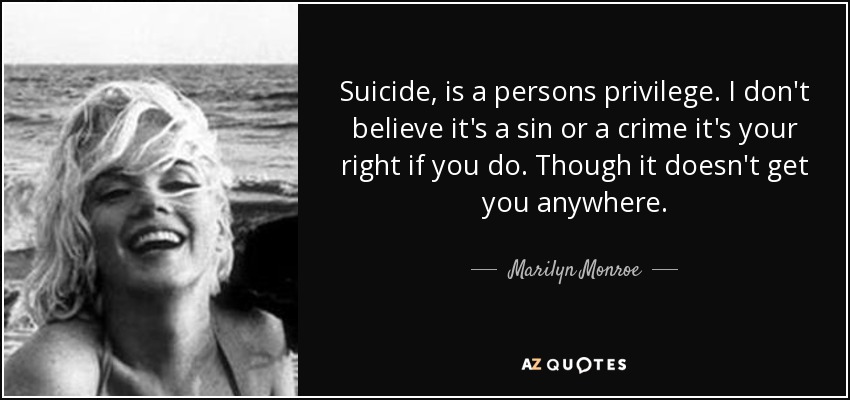 Suicide, is a persons privilege. I don't believe it's a sin or a crime it's your right if you do. Though it doesn't get you anywhere. - Marilyn Monroe