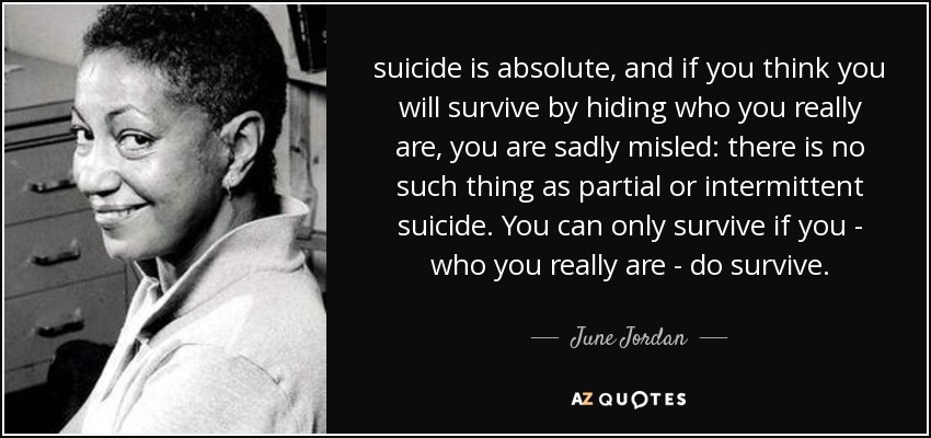suicide is absolute, and if you think you will survive by hiding who you really are, you are sadly misled: there is no such thing as partial or intermittent suicide. You can only survive if you - who you really are - do survive. - June Jordan