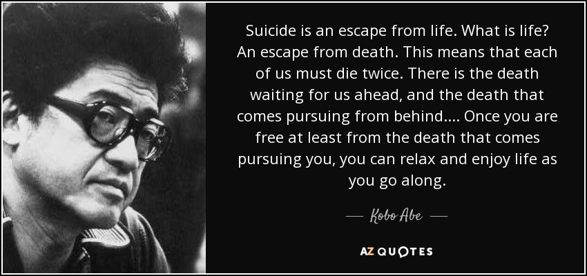 Suicide is an escape from life. What is life? An escape from death. This means that each of us must die twice. There is the death waiting for us ahead, and the death that comes pursuing from behind.... Once you are free at least from the death that comes pursuing you, you can relax and enjoy life as you go along. - Kobo Abe