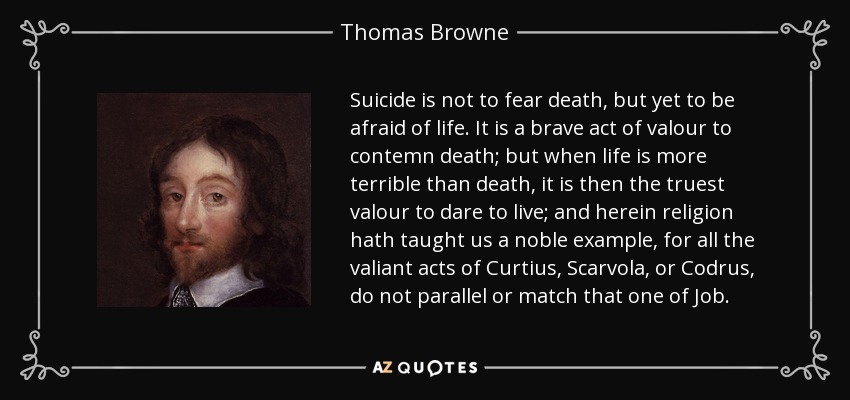 Suicide is not to fear death, but yet to be afraid of life. It is a brave act of valour to contemn death; but when life is more terrible than death, it is then the truest valour to dare to live; and herein religion hath taught us a noble example, for all the valiant acts of Curtius, Scarvola, or Codrus, do not parallel or match that one of Job. - Thomas Browne