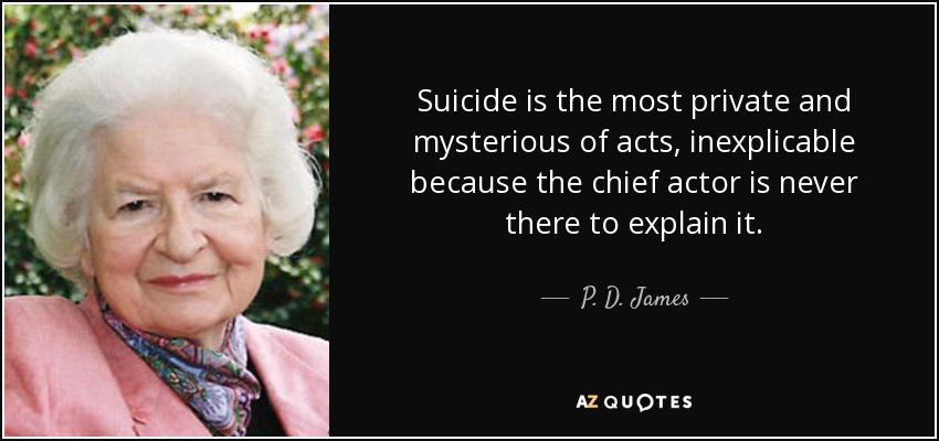 Suicide is the most private and mysterious of acts, inexplicable because the chief actor is never there to explain it. - P. D. James