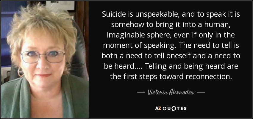 Suicide is unspeakable, and to speak it is somehow to bring it into a human, imaginable sphere, even if only in the moment of speaking. The need to tell is both a need to tell oneself and a need to be heard.... Telling and being heard are the first steps toward reconnection. - Victoria Alexander
