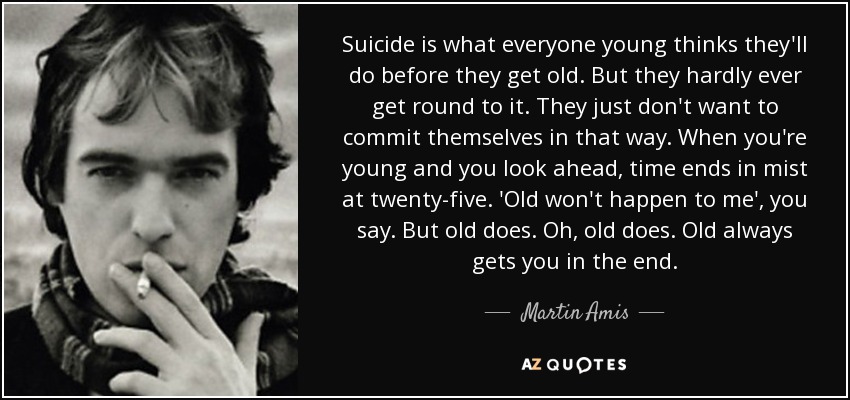 Suicide is what everyone young thinks they'll do before they get old. But they hardly ever get round to it. They just don't want to commit themselves in that way. When you're young and you look ahead, time ends in mist at twenty-five. 'Old won't happen to me', you say. But old does. Oh, old does. Old always gets you in the end. - Martin Amis