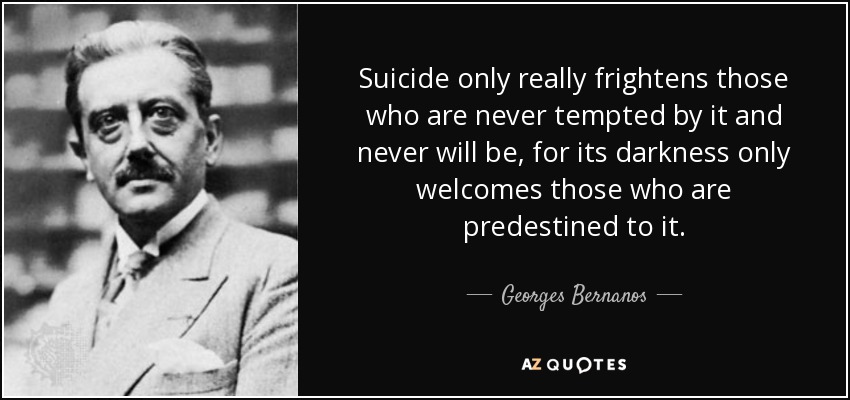 Suicide only really frightens those who are never tempted by it and never will be, for its darkness only welcomes those who are predestined to it. - Georges Bernanos