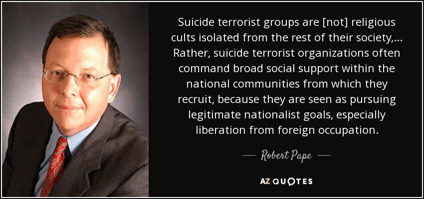 Suicide terrorist groups are [not] religious cults isolated from the rest of their society, ... Rather, suicide terrorist organizations often command broad social support within the national communities from which they recruit, because they are seen as pursuing legitimate nationalist goals, especially liberation from foreign occupation. - Robert Pape