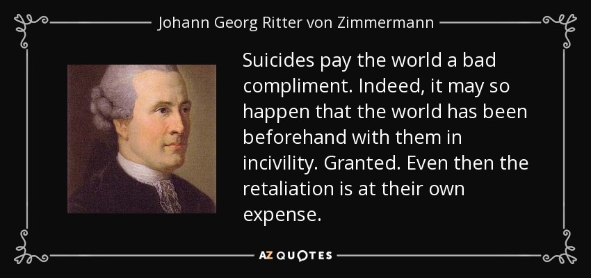 Suicides pay the world a bad compliment. Indeed, it may so happen that the world has been beforehand with them in incivility. Granted. Even then the retaliation is at their own expense. - Johann Georg Ritter von Zimmermann
