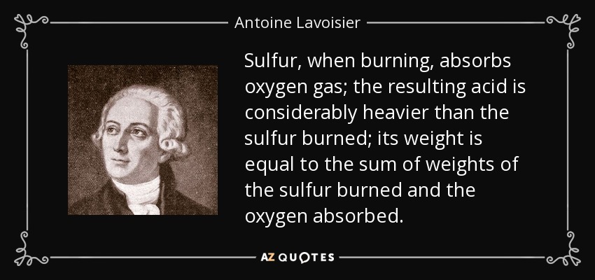 Sulfur, when burning, absorbs oxygen gas; the resulting acid is considerably heavier than the sulfur burned; its weight is equal to the sum of weights of the sulfur burned and the oxygen absorbed. - Antoine Lavoisier