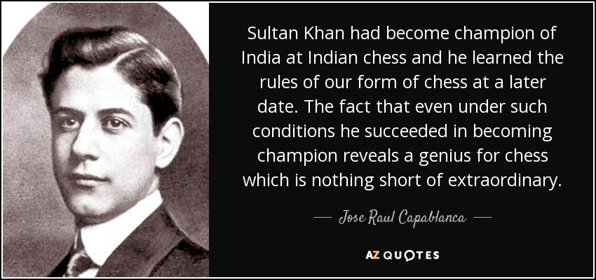 Sultan Khan had become champion of India at Indian chess and he learned the rules of our form of chess at a later date. The fact that even under such conditions he succeeded in becoming champion reveals a genius for chess which is nothing short of extraordinary. - Jose Raul Capablanca