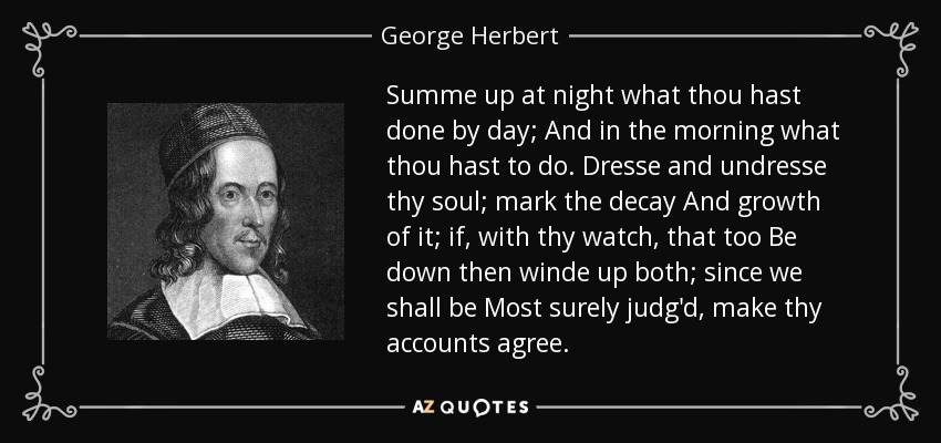 Summe up at night what thou hast done by day; And in the morning what thou hast to do. Dresse and undresse thy soul; mark the decay And growth of it; if, with thy watch, that too Be down then winde up both; since we shall be Most surely judg'd, make thy accounts agree. - George Herbert