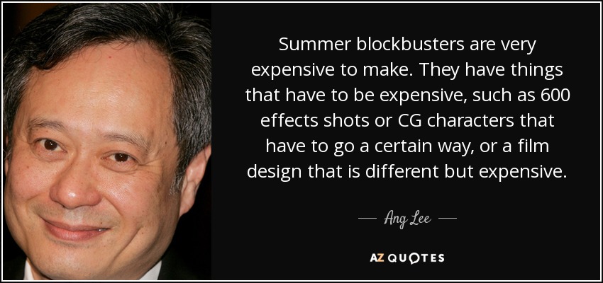 Summer blockbusters are very expensive to make. They have things that have to be expensive, such as 600 effects shots or CG characters that have to go a certain way, or a film design that is different but expensive. - Ang Lee