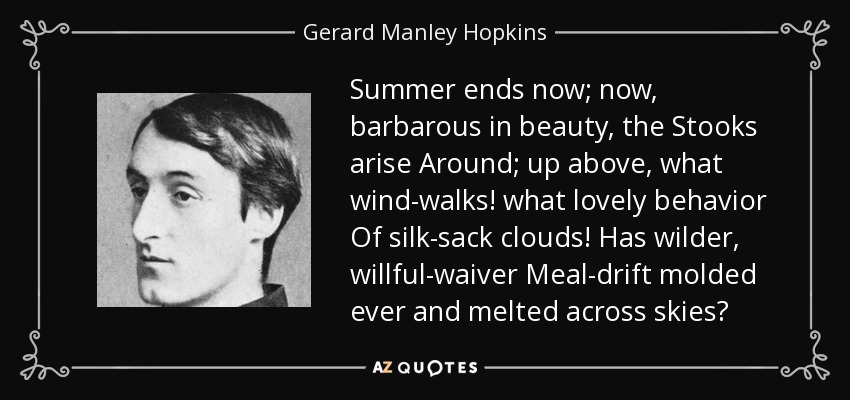 Summer ends now; now, barbarous in beauty, the Stooks arise Around; up above, what wind-walks! what lovely behavior Of silk-sack clouds! Has wilder, willful-waiver Meal-drift molded ever and melted across skies? - Gerard Manley Hopkins