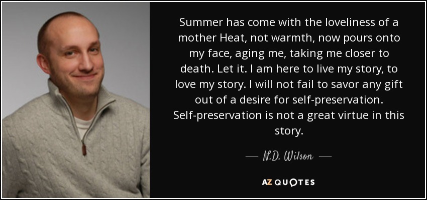 Summer has come with the loveliness of a mother Heat, not warmth, now pours onto my face, aging me, taking me closer to death. Let it. I am here to live my story, to love my story. I will not fail to savor any gift out of a desire for self-preservation. Self-preservation is not a great virtue in this story. - N.D. Wilson