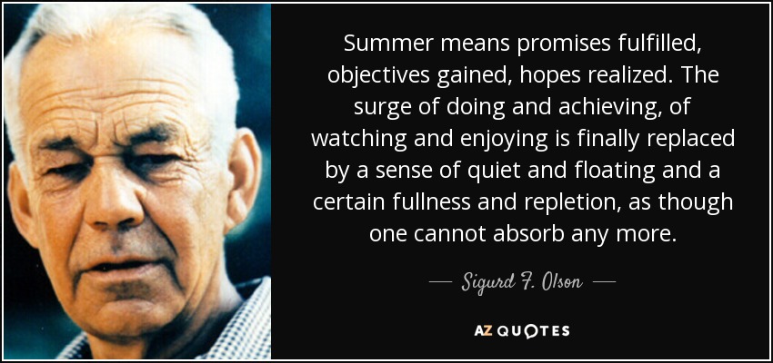 Summer means promises fulfilled, objectives gained, hopes realized. The surge of doing and achieving, of watching and enjoying is finally replaced by a sense of quiet and floating and a certain fullness and repletion, as though one cannot absorb any more. - Sigurd F. Olson