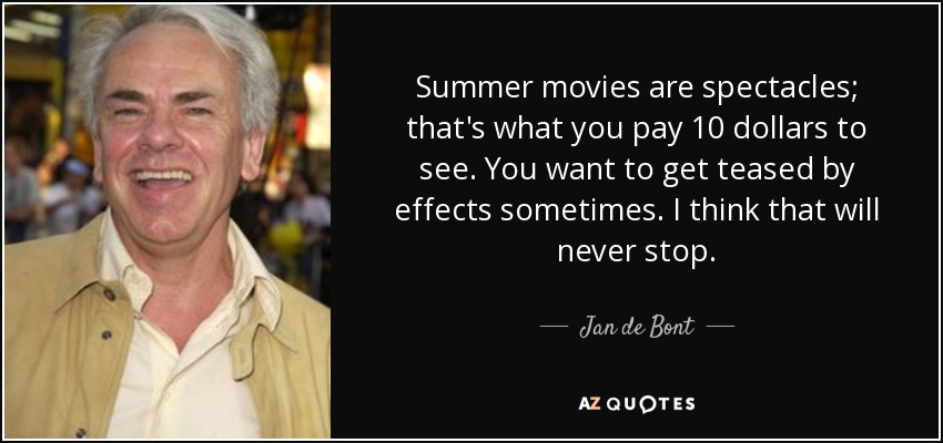 Summer movies are spectacles; that's what you pay 10 dollars to see. You want to get teased by effects sometimes. I think that will never stop. - Jan de Bont