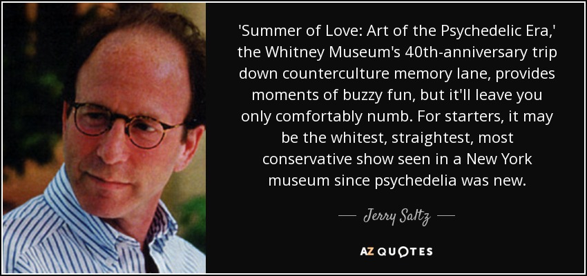 'Summer of Love: Art of the Psychedelic Era,' the Whitney Museum's 40th-anniversary trip down counterculture memory lane, provides moments of buzzy fun, but it'll leave you only comfortably numb. For starters, it may be the whitest, straightest, most conservative show seen in a New York museum since psychedelia was new. - Jerry Saltz
