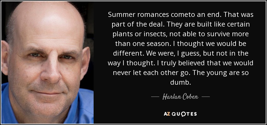 Summer romances cometo an end. That was part of the deal. They are built like certain plants or insects, not able to survive more than one season. I thought we would be different. We were, I guess, but not in the way I thought. I truly believed that we would never let each other go. The young are so dumb. - Harlan Coben