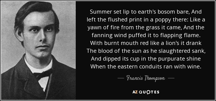 Summer set lip to earth's bosom bare, And left the flushed print in a poppy there: Like a yawn of fire from the grass it came, And the fanning wind puffed it to flapping flame. With burnt mouth red like a lion's it drank The blood of the sun as he slaughtered sank, And dipped its cup in the purpurate shine When the eastern conduits ran with wine. - Francis Thompson