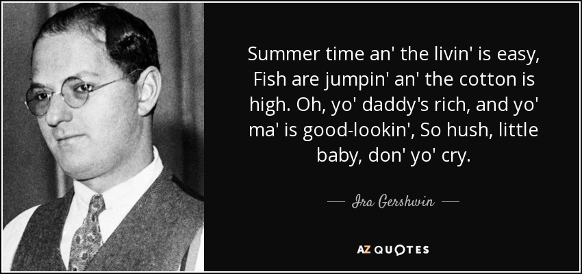 Summer time an' the livin' is easy, Fish are jumpin' an' the cotton is high. Oh, yo' daddy's rich, and yo' ma' is good-lookin', So hush, little baby, don' yo' cry. - Ira Gershwin