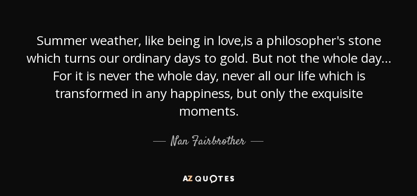 Summer weather, like being in love,is a philosopher's stone which turns our ordinary days to gold. But not the whole day ... For it is never the whole day, never all our life which is transformed in any happiness, but only the exquisite moments. - Nan Fairbrother