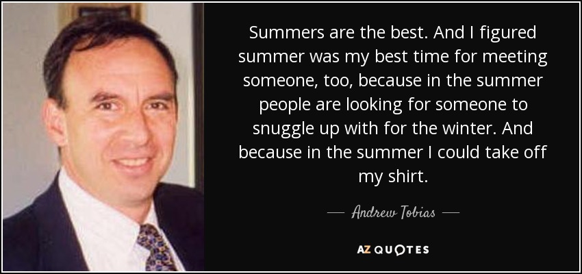 Summers are the best. And I figured summer was my best time for meeting someone, too, because in the summer people are looking for someone to snuggle up with for the winter. And because in the summer I could take off my shirt. - Andrew Tobias