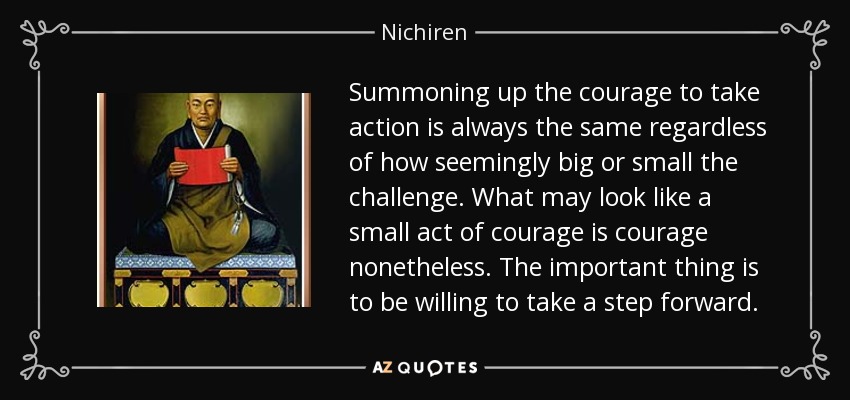 Summoning up the courage to take action is always the same regardless of how seemingly big or small the challenge. What may look like a small act of courage is courage nonetheless. The important thing is to be willing to take a step forward. - Nichiren