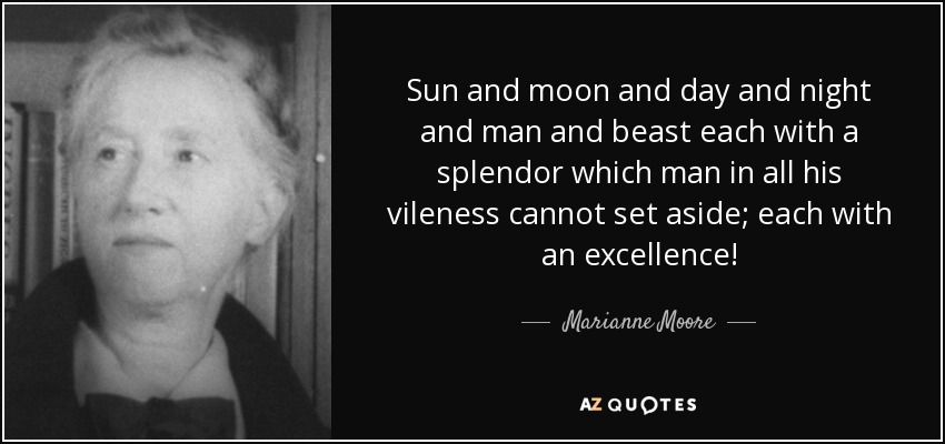 Sun and moon and day and night and man and beast each with a splendor which man in all his vileness cannot set aside; each with an excellence! - Marianne Moore