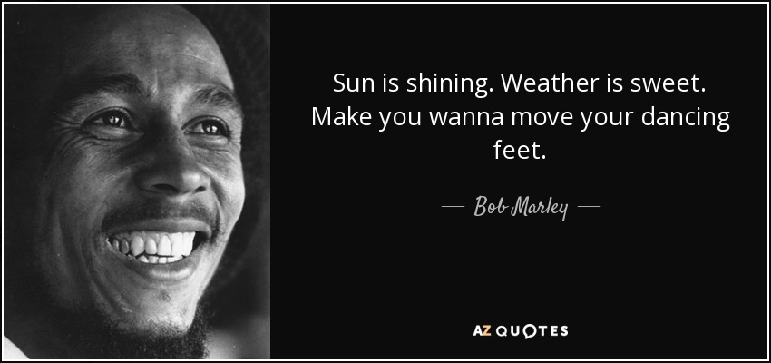 Sun is shining. Weather is sweet. Make you wanna move your dancing feet. - Bob Marley