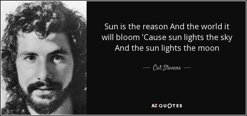 Sun is the reason And the world it will bloom 'Cause sun lights the sky And the sun lights the moon - Cat Stevens