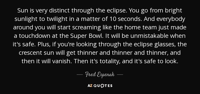 Sun is very distinct through the eclipse. You go from bright sunlight to twilight in a matter of 10 seconds. And everybody around you will start screaming like the home team just made a touchdown at the Super Bowl. It will be unmistakable when it's safe. Plus, if you're looking through the eclipse glasses, the crescent sun will get thinner and thinner and thinner, and then it will vanish. Then it's totality, and it's safe to look. - Fred Espenak