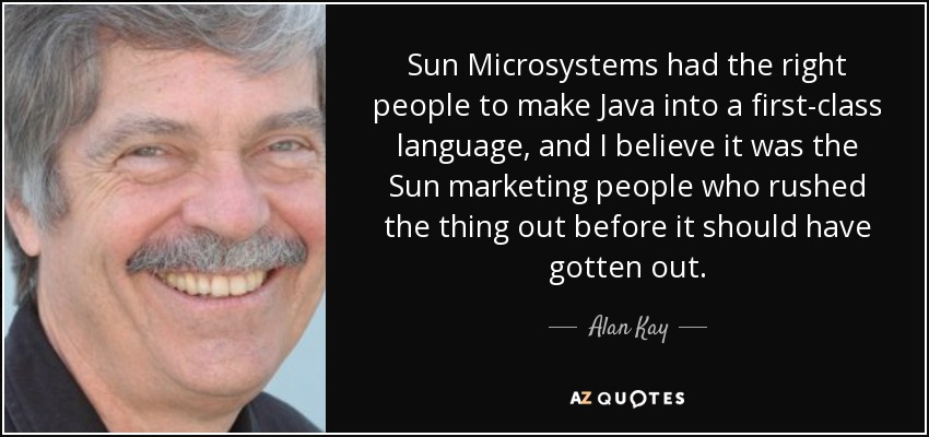 Sun Microsystems had the right people to make Java into a first-class language, and I believe it was the Sun marketing people who rushed the thing out before it should have gotten out. - Alan Kay
