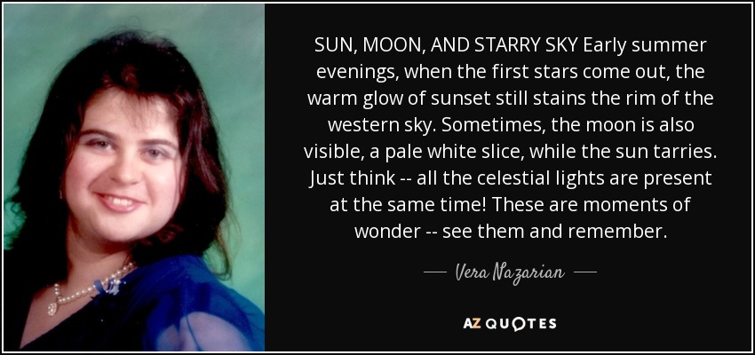 SUN, MOON, AND STARRY SKY Early summer evenings, when the first stars come out, the warm glow of sunset still stains the rim of the western sky. Sometimes, the moon is also visible, a pale white slice, while the sun tarries. Just think -- all the celestial lights are present at the same time! These are moments of wonder -- see them and remember. - Vera Nazarian