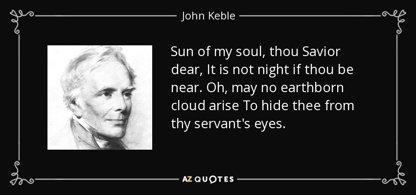 Sun of my soul, thou Savior dear, It is not night if thou be near. Oh, may no earthborn cloud arise To hide thee from thy servant's eyes. - John Keble