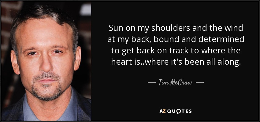 Sun on my shoulders and the wind at my back, bound and determined to get back on track to where the heart is..where it's been all along. - Tim McGraw