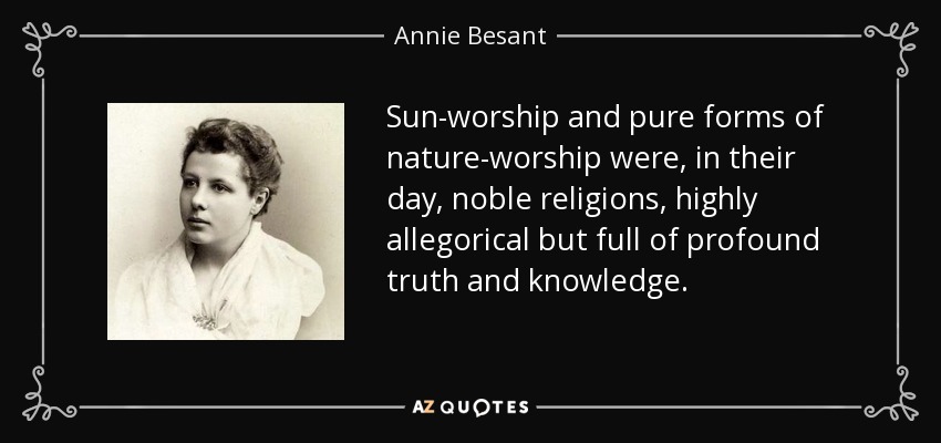 Sun-worship and pure forms of nature-worship were, in their day, noble religions, highly allegorical but full of profound truth and knowledge. - Annie Besant