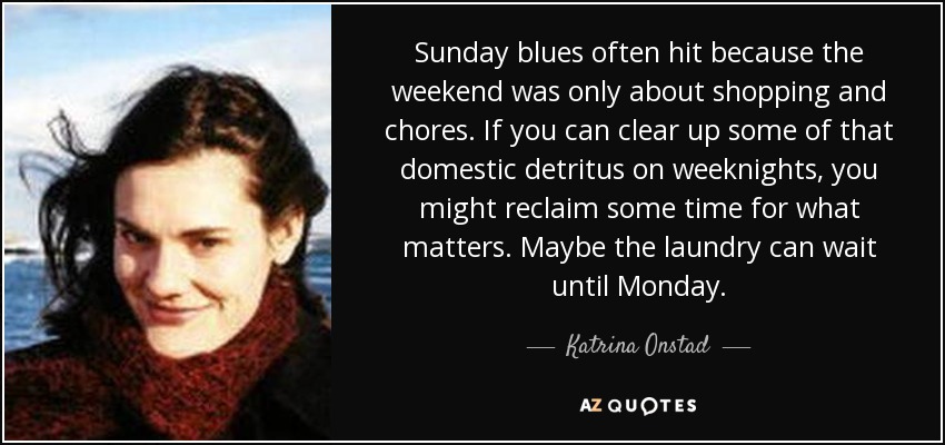 Sunday blues often hit because the weekend was only about shopping and chores. If you can clear up some of that domestic detritus on weeknights, you might reclaim some time for what matters. Maybe the laundry can wait until Monday. - Katrina Onstad