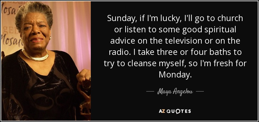 Sunday, if I'm lucky, I'll go to church or listen to some good spiritual advice on the television or on the radio. I take three or four baths to try to cleanse myself, so I'm fresh for Monday. - Maya Angelou