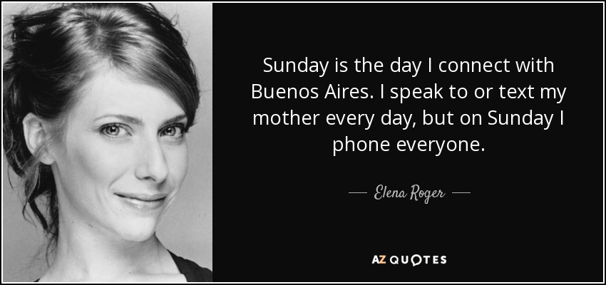Sunday is the day I connect with Buenos Aires. I speak to or text my mother every day, but on Sunday I phone everyone. - Elena Roger
